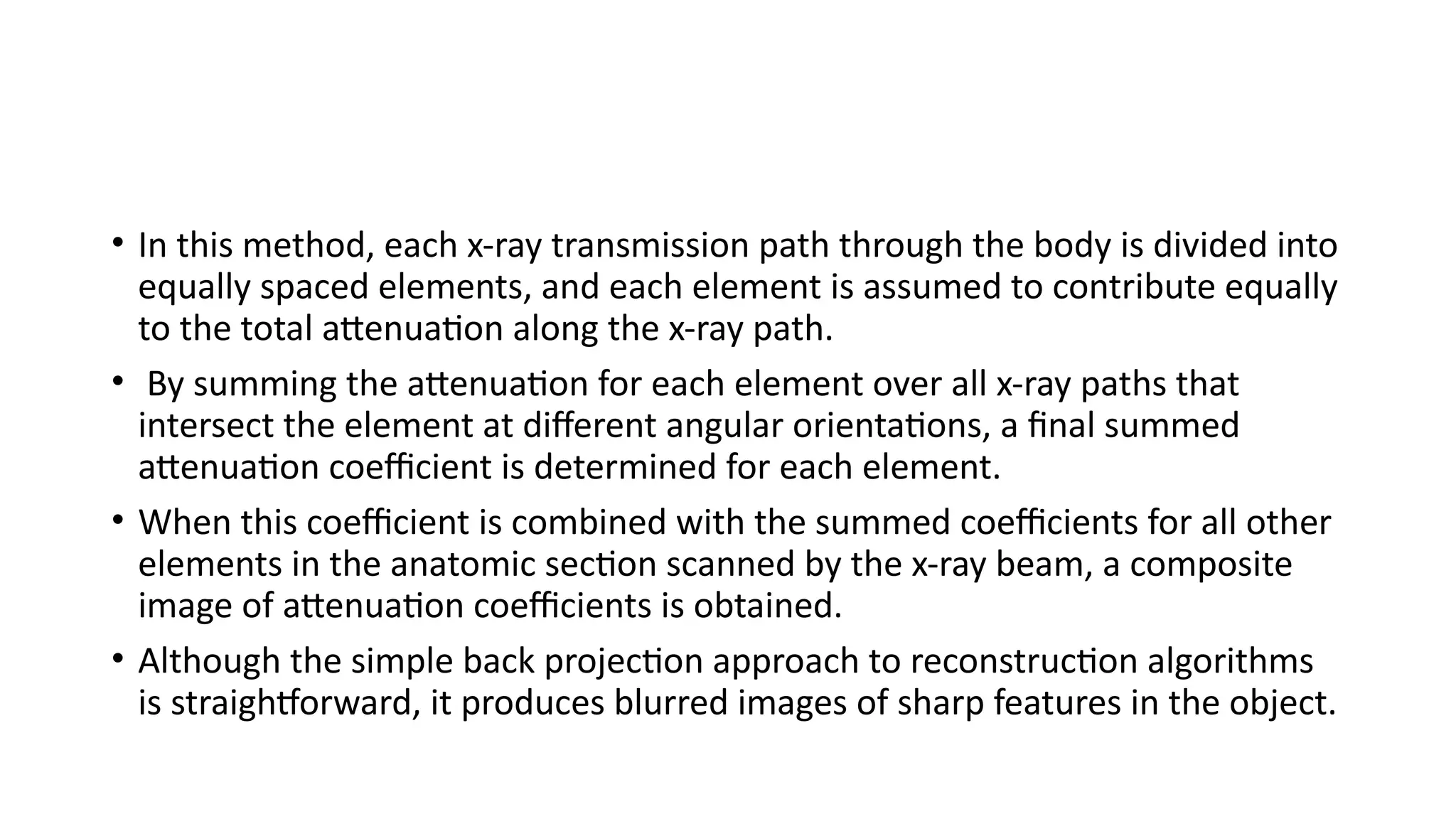 • In this method, each x-ray transmission path through the body is divided into
equally spaced elements, and each element is assumed to contribute equally
to the total attenuation along the x-ray path.
• By summing the attenuation for each element over all x-ray paths that
intersect the element at different angular orientations, a final summed
attenuation coefficient is determined for each element.
• When this coefficient is combined with the summed coefficients for all other
elements in the anatomic section scanned by the x-ray beam, a composite
image of attenuation coefficients is obtained.
• Although the simple back projection approach to reconstruction algorithms
is straightforward, it produces blurred images of sharp features in the object.
 