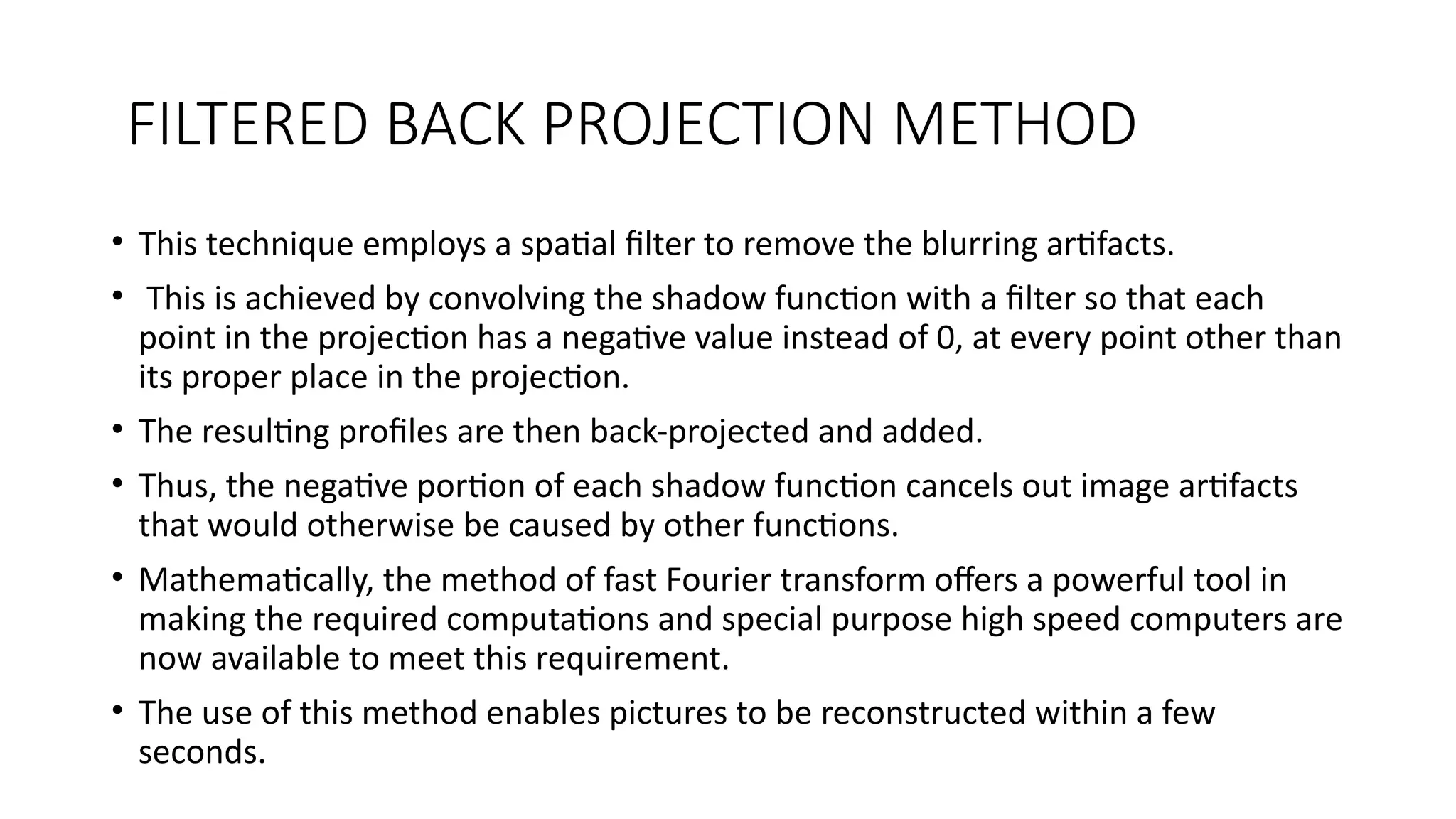 FILTERED BACK PROJECTION METHOD
• This technique employs a spatial filter to remove the blurring artifacts.
• This is achieved by convolving the shadow function with a filter so that each
point in the projection has a negative value instead of 0, at every point other than
its proper place in the projection.
• The resulting profiles are then back-projected and added.
• Thus, the negative portion of each shadow function cancels out image artifacts
that would otherwise be caused by other functions.
• Mathematically, the method of fast Fourier transform offers a powerful tool in
making the required computations and special purpose high speed computers are
now available to meet this requirement.
• The use of this method enables pictures to be reconstructed within a few
seconds.
 