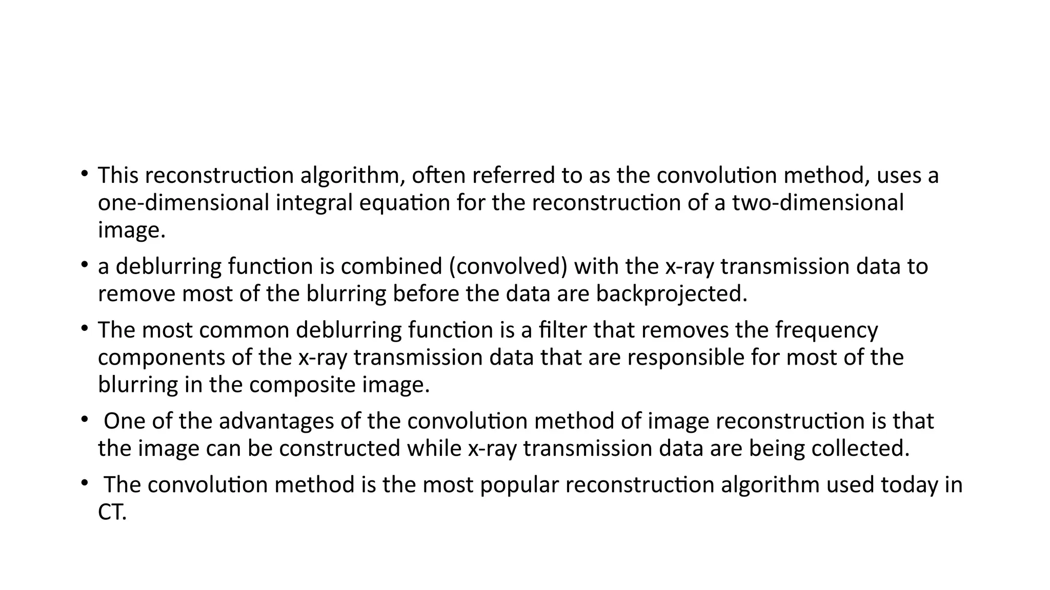 • This reconstruction algorithm, often referred to as the convolution method, uses a
one-dimensional integral equation for the reconstruction of a two-dimensional
image.
• a deblurring function is combined (convolved) with the x-ray transmission data to
remove most of the blurring before the data are backprojected.
• The most common deblurring function is a filter that removes the frequency
components of the x-ray transmission data that are responsible for most of the
blurring in the composite image.
• One of the advantages of the convolution method of image reconstruction is that
the image can be constructed while x-ray transmission data are being collected.
• The convolution method is the most popular reconstruction algorithm used today in
CT.
 