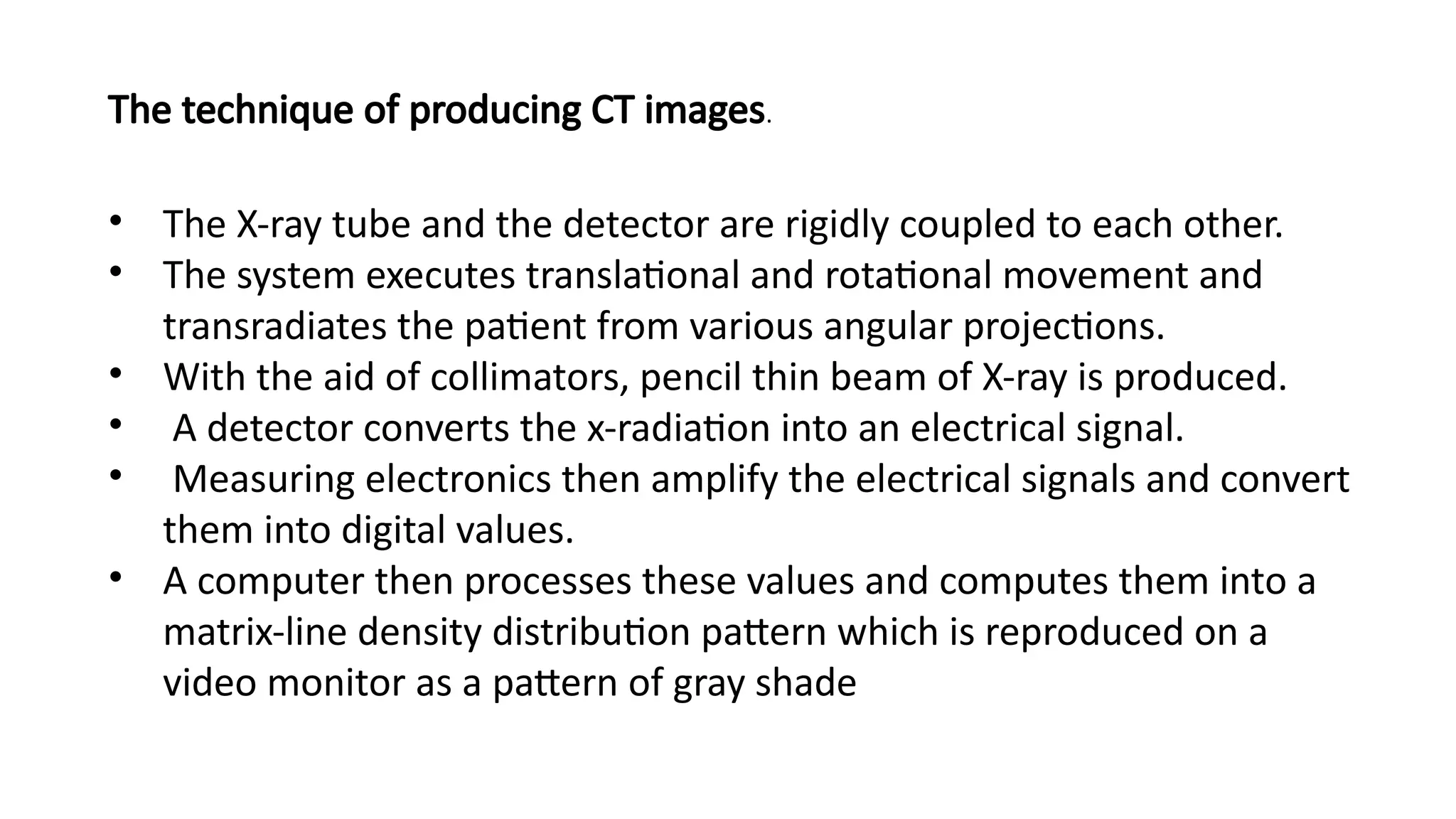 • The X-ray tube and the detector are rigidly coupled to each other.
• The system executes translational and rotational movement and
transradiates the patient from various angular projections.
• With the aid of collimators, pencil thin beam of X-ray is produced.
• A detector converts the x-radiation into an electrical signal.
• Measuring electronics then amplify the electrical signals and convert
them into digital values.
• A computer then processes these values and computes them into a
matrix-line density distribution pattern which is reproduced on a
video monitor as a pattern of gray shade
The technique of producing CT images.
 