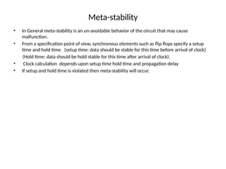 Meta-stability
• In General meta-stability is an un-avoidable behavior of the circuit that may cause
malfunction.
• From a specification point of view, synchronous elements such as flip flops specify a setup
time and hold time. (setup time: data should be stable for this time before arrival of clock)
(Hold time: data should be hold stable for this time after arrival of clock).
• Clock calculation depends upon setup time hold time and propagation delay
• If setup and hold time is violated then meta-stability will occur.
 