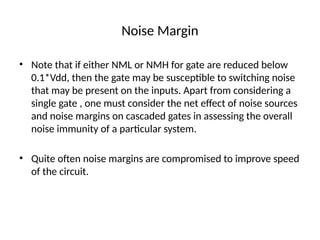 Noise Margin
• Note that if either NML or NMH for gate are reduced below
0.1*Vdd, then the gate may be susceptible to switching noise
that may be present on the inputs. Apart from considering a
single gate , one must consider the net effect of noise sources
and noise margins on cascaded gates in assessing the overall
noise immunity of a particular system.
• Quite often noise margins are compromised to improve speed
of the circuit.
 