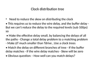 Clock distribution tree
• Need to reduce the skew on distributing the clock
• This requires us to reduce the wire delay, and the buffer delay -
But we can’t reduce the delay to the required levels (sub 100ps)
so
• Make the effective delay small, by balancing the delays of all
the paths - Change a total delay problem to a matching problem
- Make ∆T much smaller than Tdrive , Use a clock trees
• Match the delay on different branches of tree - If the buffer
delay matches - If the wire delay matches - Skew will be zero
• Obvious question: - How well can you match delays?
 