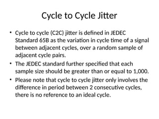 Cycle to Cycle Jitter
• Cycle to cycle (C2C) jitter is defined in JEDEC
Standard 65B as the variation in cycle time of a signal
between adjacent cycles, over a random sample of
adjacent cycle pairs.
• The JEDEC standard further specified that each
sample size should be greater than or equal to 1,000.
• Please note that cycle to cycle jitter only involves the
difference in period between 2 consecutive cycles,
there is no reference to an ideal cycle.
 