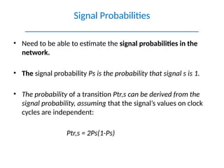 • Need to be able to estimate the signal probabilities in the
network.
• The signal probability Ps is the probability that signal s is 1.
• The probability of a transition Ptr,s can be derived from the
signal probability, assuming that the signal’s values on clock
cycles are independent:
Ptr,s = 2Ps(1-Ps)
Signal Probabilities
___________________________________
 
