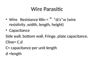 Wire Parasitic
• Wire Resistance Rlin = *d/z*w (wire
resistivity ,width, length, height)
• Capacitance
Side wall, bottom wall, Fringe, plate capacitance.
Cline= C.d
C= capacitance per unit length
d =length
 
