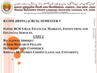 B.COM (HONS.) (CBCS): SEMESTER V
PAPER: BCH 5.4(A): FINANCIAL MARKETS, INSTITUTIONS AND
FINANCIAL SERVICES.
UNIT 2
BY- AAIMAN SIDDIQUI
JUNIOR RESEARCH FELLOW
DEPARTMENT OF COMMERCE
KHWAJA MOINUDDIN CHISHTI LANGUAGE UNIVERSITY.
9/23/2020
1
AaimanSiddiqui(JRF)Dept.OfCommerceKMCL
Unv.Lucknow.
 