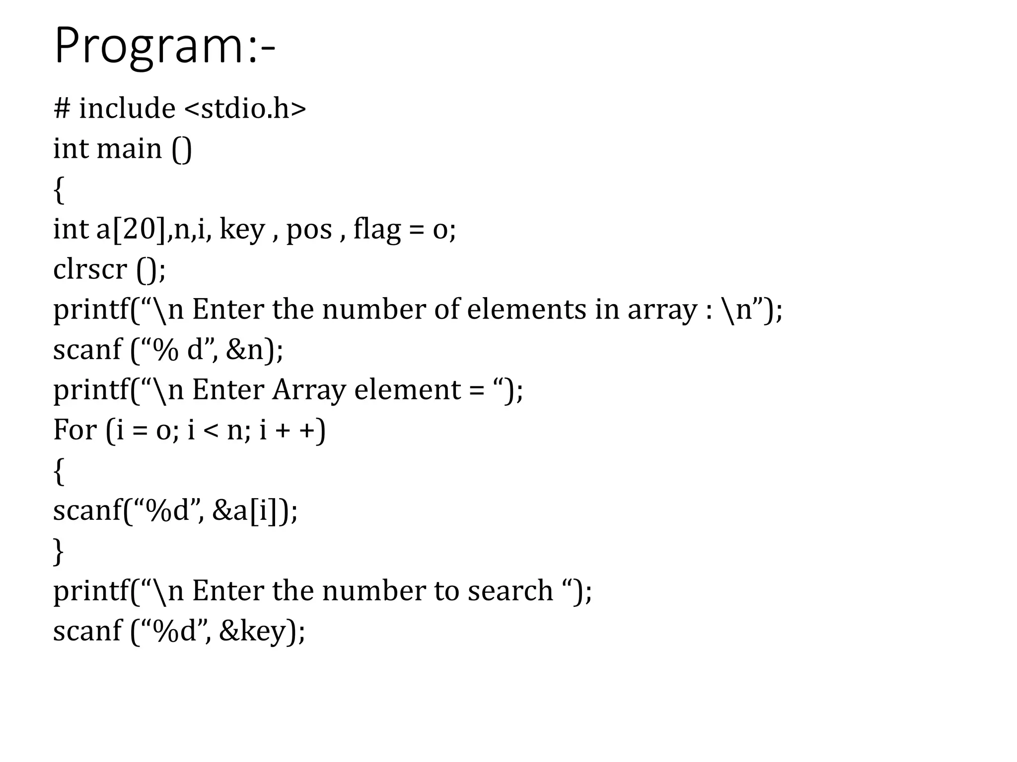 Program:-
# include <stdio.h>
int main ()
{
int a[20],n,i, key , pos , flag = o;
clrscr ();
printf(“n Enter the number of elements in array : n”);
scanf (“% d”, &n);
printf(“n Enter Array element = “);
For (i = o; i < n; i + +)
{
scanf(“%d”, &a[i]);
}
printf(“n Enter the number to search “);
scanf (“%d”, &key);
 
