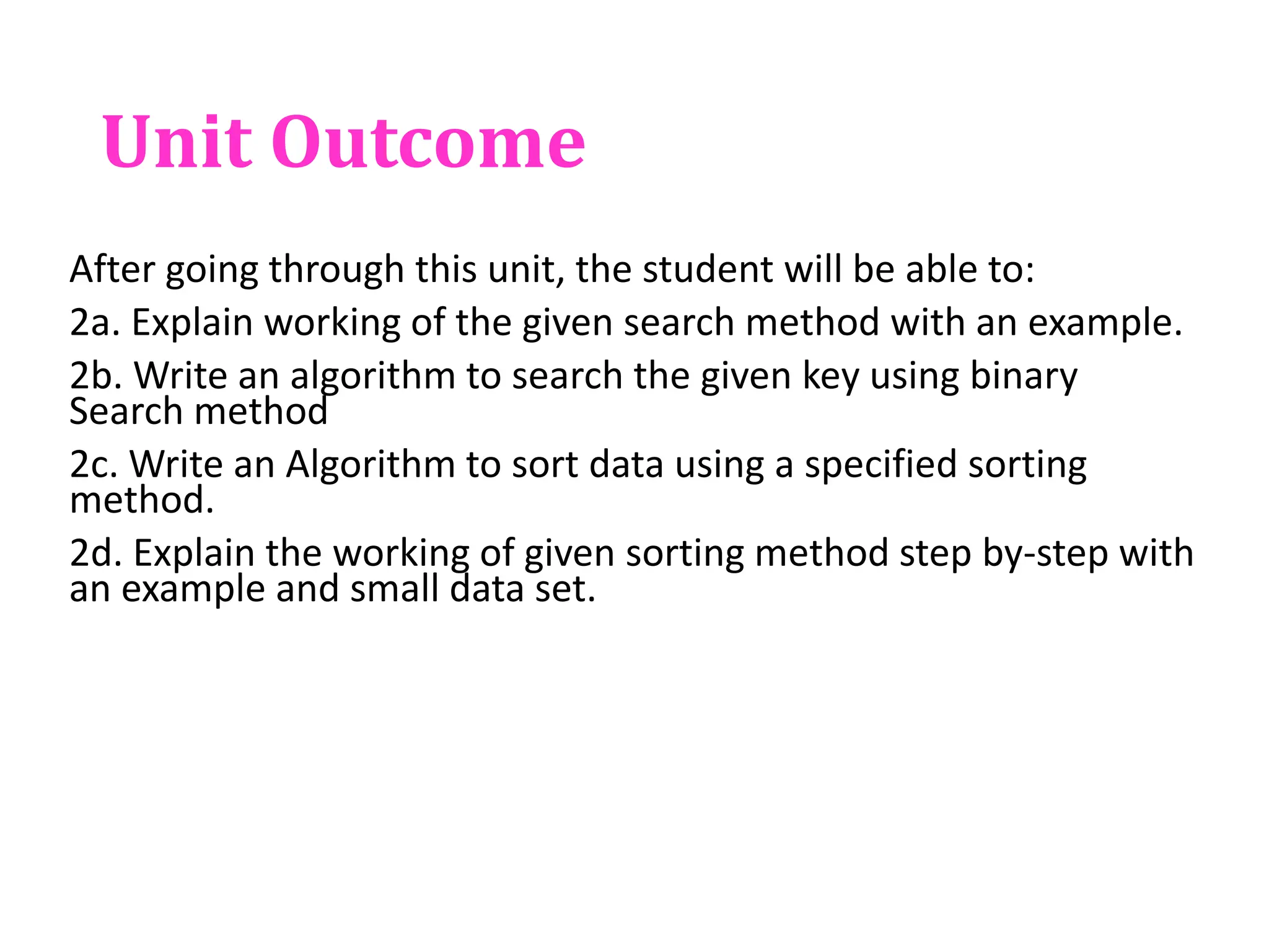 Unit Outcome
After going through this unit, the student will be able to:
2a. Explain working of the given search method with an example.
2b. Write an algorithm to search the given key using binary
Search method
2c. Write an Algorithm to sort data using a specified sorting
method.
2d. Explain the working of given sorting method step by-step with
an example and small data set.
 