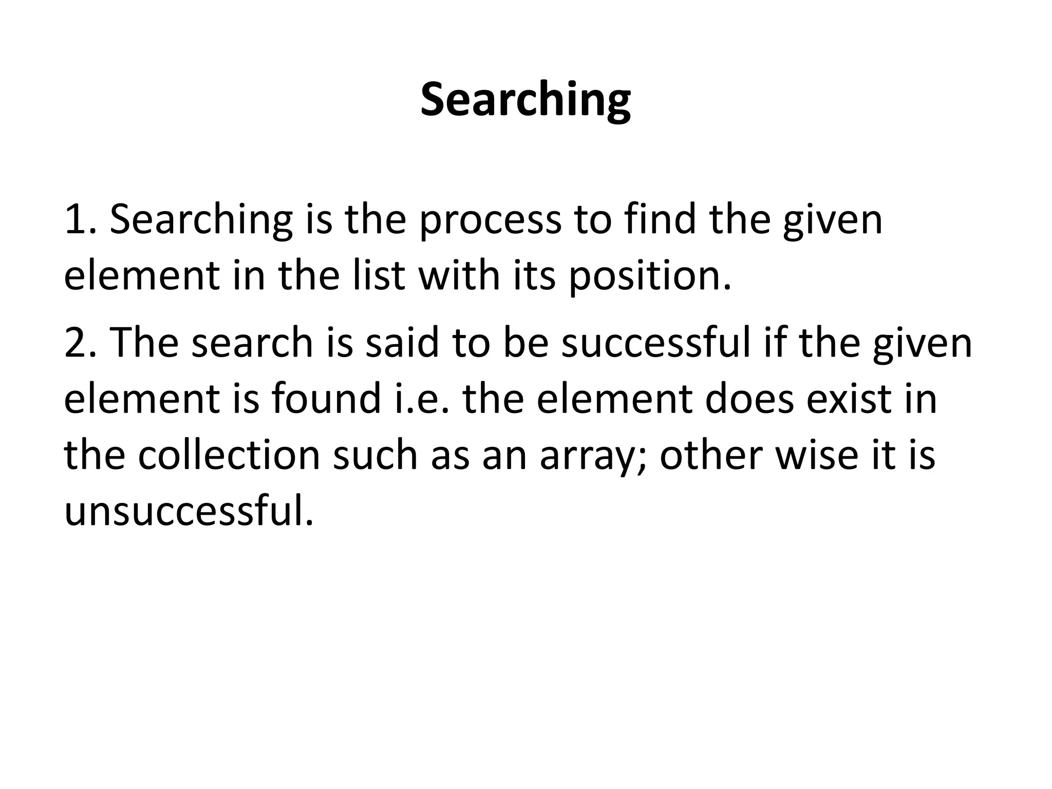 Searching
1. Searching is the process to find the given
element in the list with its position.
2. The search is said to be successful if the given
element is found i.e. the element does exist in
the collection such as an array; other wise it is
unsuccessful.
 