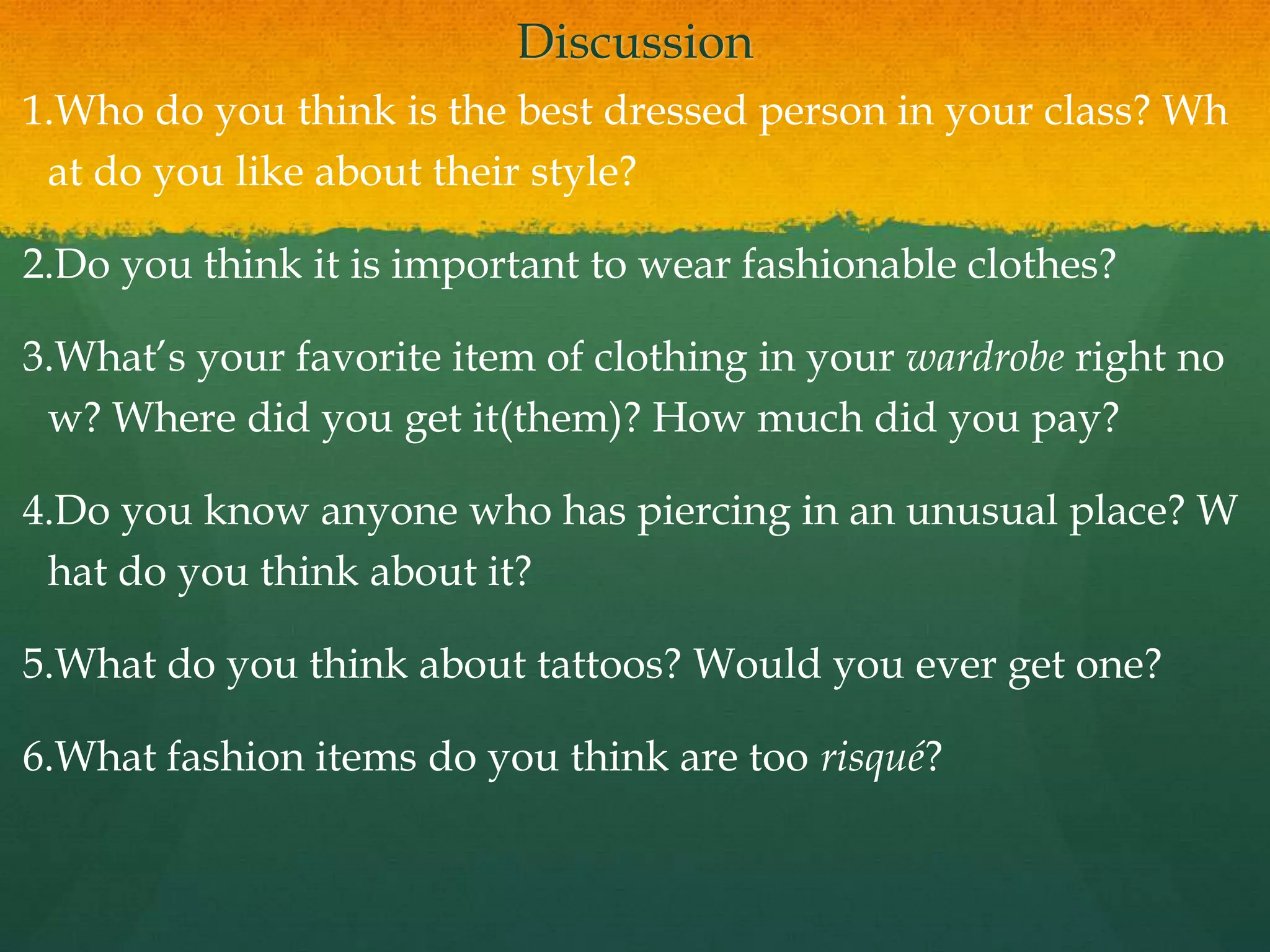 Discussion
1.Who do you think is the best dressed person in your class? Wh
at do you like about their style?
2.Do you think it is important to wear fashionable clothes?
3.What’s your favorite item of clothing in your wardrobe right no
w? Where did you get it(them)? How much did you pay?
4.Do you know anyone who has piercing in an unusual place? W
hat do you think about it?
5.What do you think about tattoos? Would you ever get one?
6.What fashion items do you think are too risqué?
 
