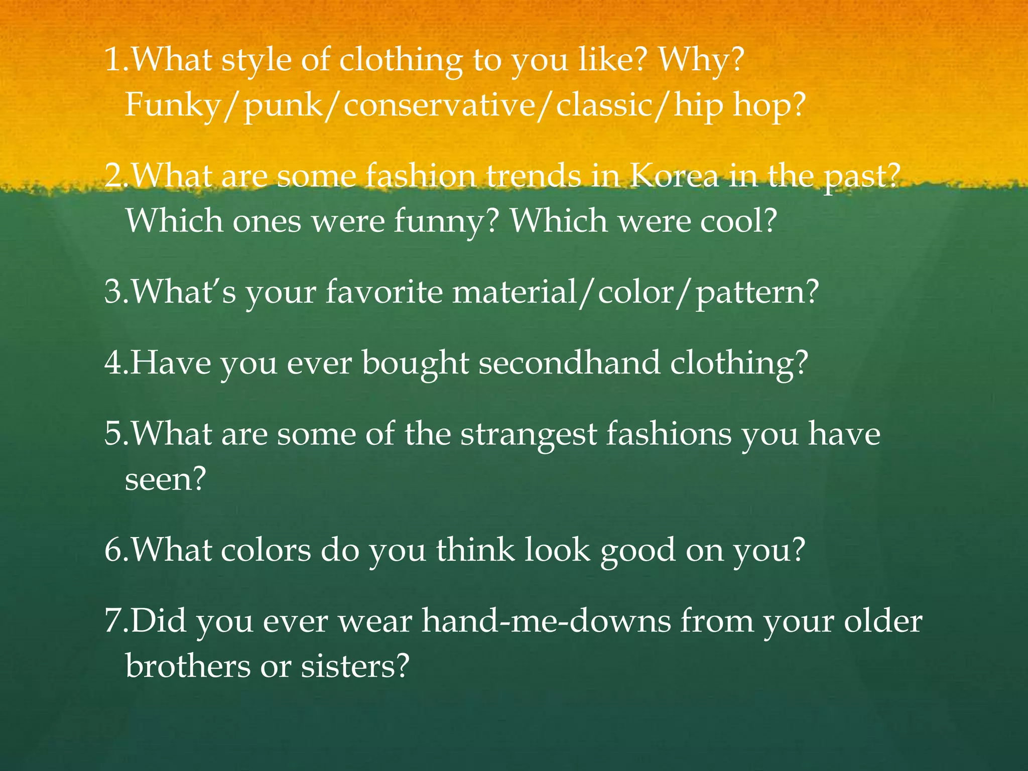 1.What style of clothing to you like? Why?
Funky/punk/conservative/classic/hip hop?
2.What are some fashion trends in Korea in the past?
Which ones were funny? Which were cool?
3.What’s your favorite material/color/pattern?
4.Have you ever bought secondhand clothing?
5.What are some of the strangest fashions you have
seen?
6.What colors do you think look good on you?
7.Did you ever wear hand-me-downs from your older
brothers or sisters?
 