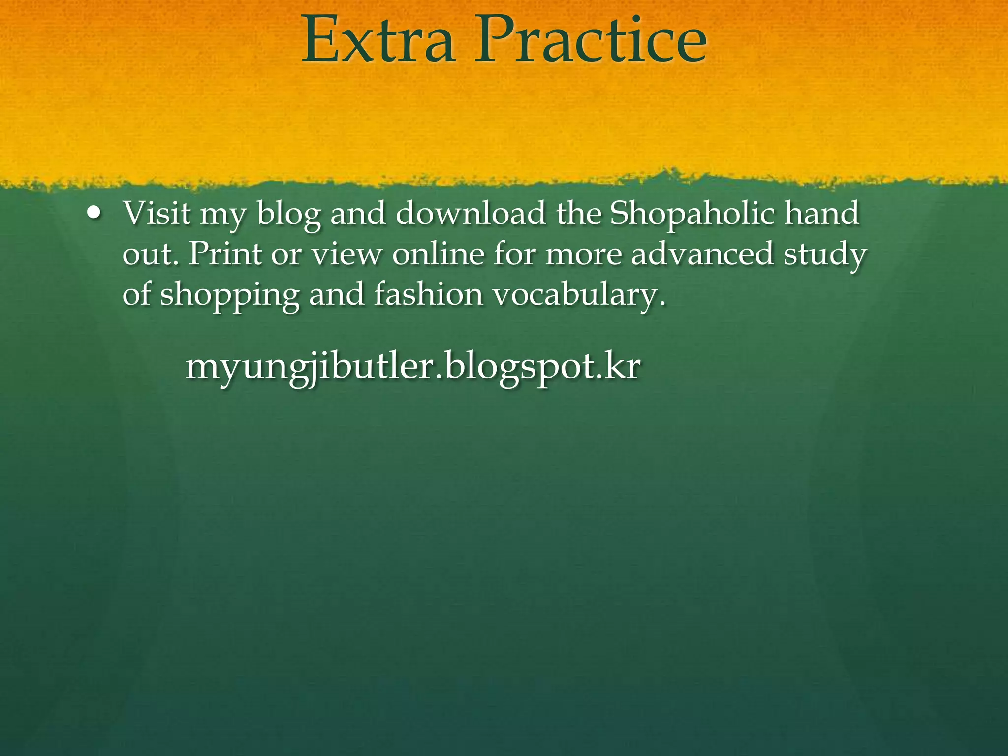 Extra Practice
 Visit my blog and download the Shopaholic hand
out. Print or view online for more advanced study
of shopping and fashion vocabulary.
myungjibutler.blogspot.kr
 