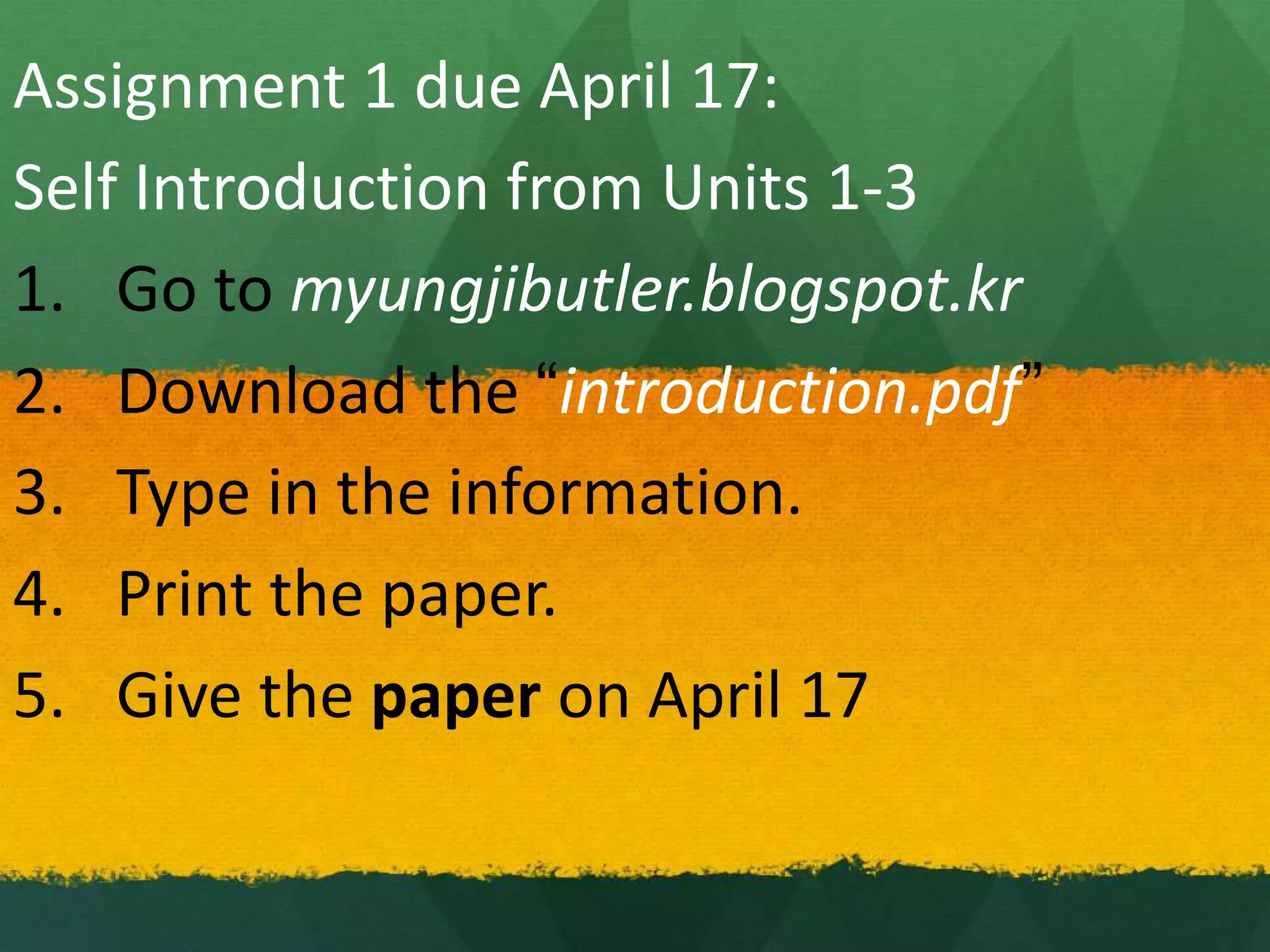 Assignment 1 due April 17:
Self Introduction from Units 1-3
1. Go to myungjibutler.blogspot.kr
2. Download the “introduction.pdf”
3. Type in the information.
4. Print the paper.
5. Give the paper on April 17
 