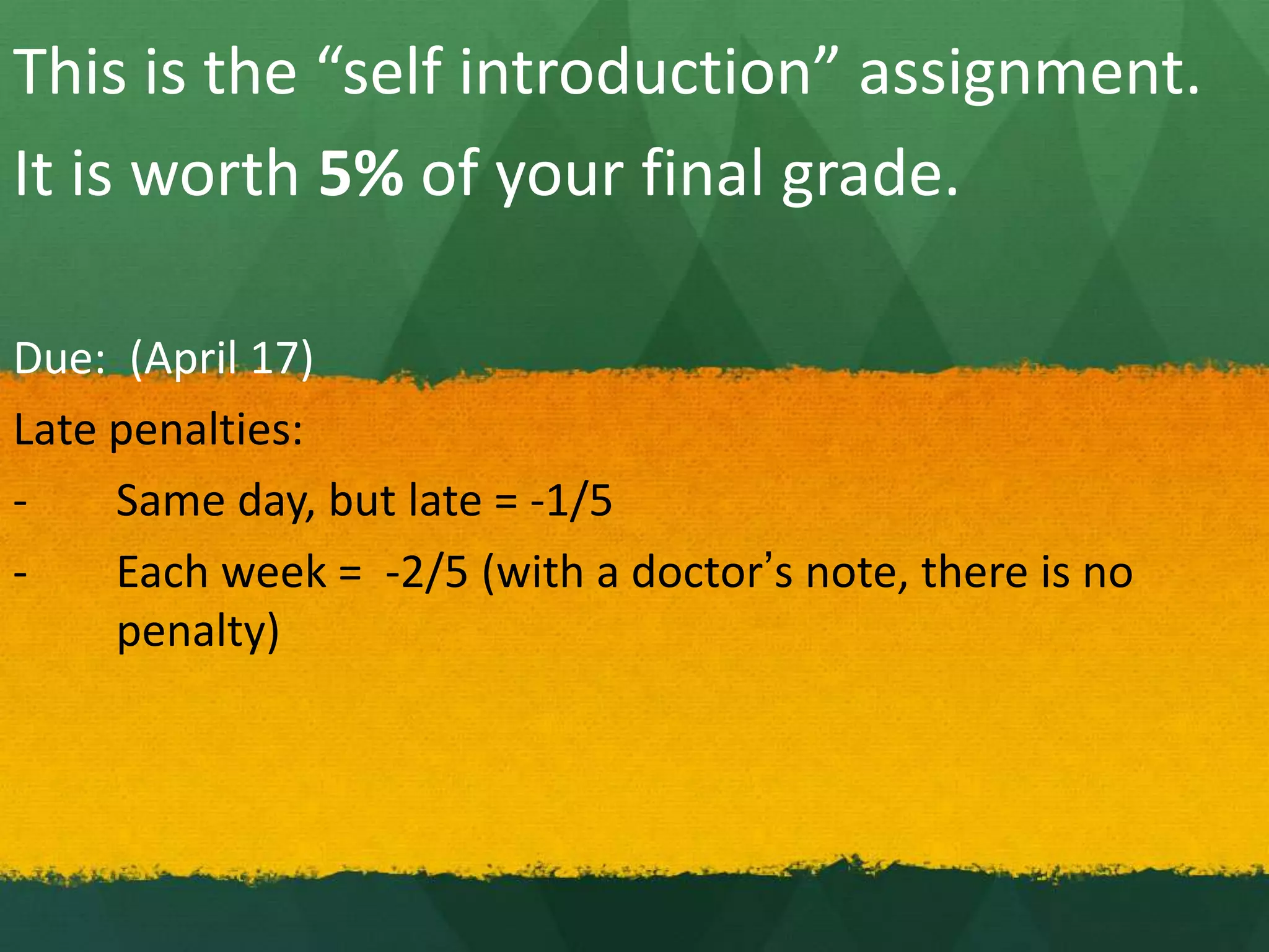 This is the “self introduction” assignment.
It is worth 5% of your final grade.
Due: (April 17)
Late penalties:
- Same day, but late = -1/5
- Each week = -2/5 (with a doctor’s note, there is no
penalty)
 