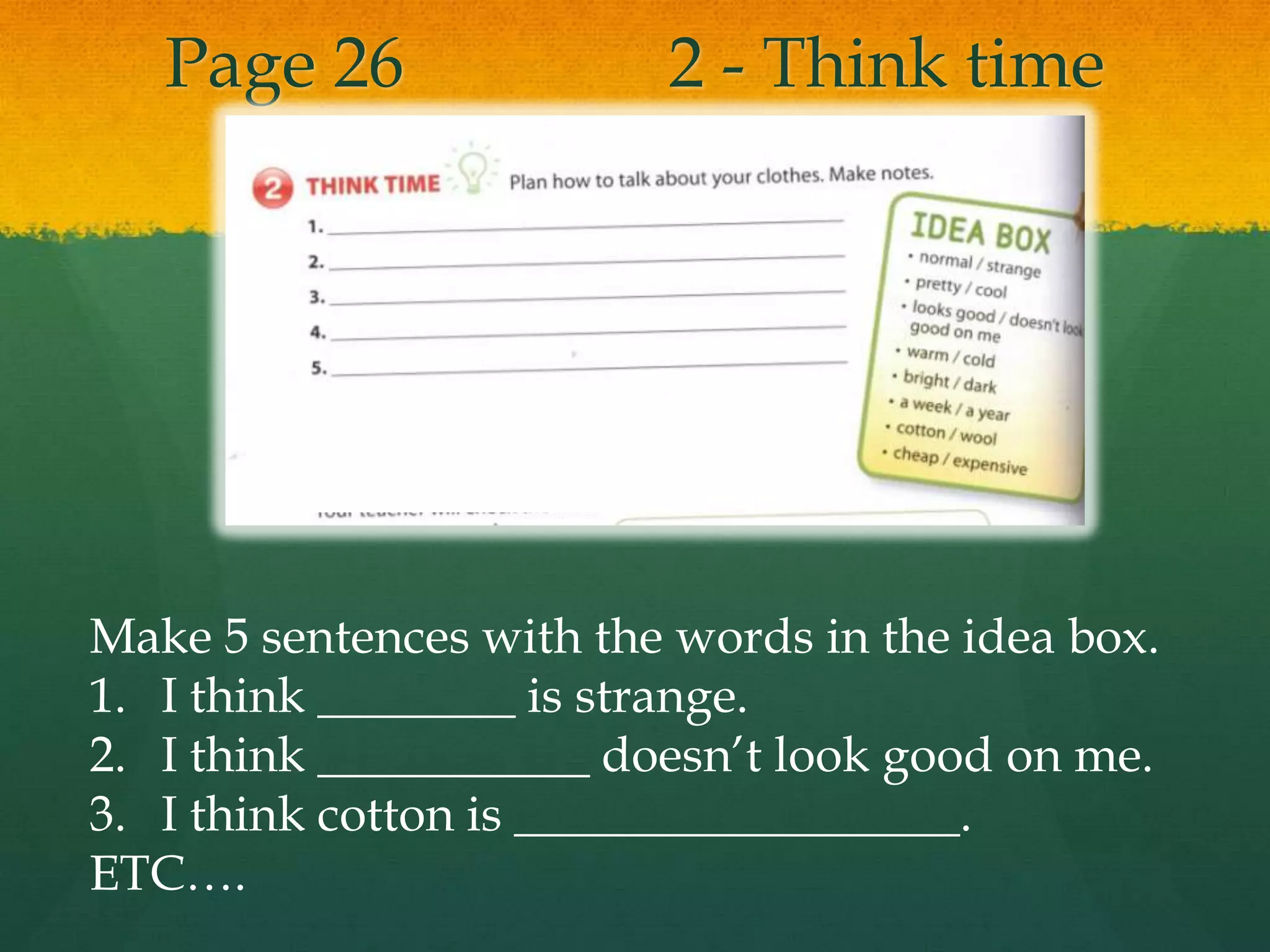 Page 26 2 - Think time
Make 5 sentences with the words in the idea box.
1. I think ________ is strange.
2. I think ___________ doesn’t look good on me.
3. I think cotton is __________________.
ETC….
 