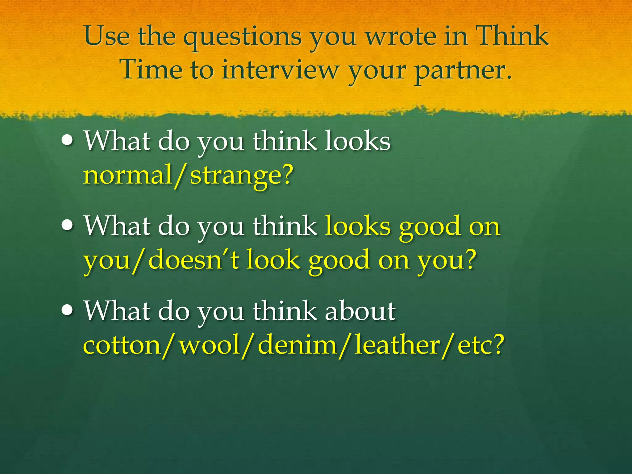 Use the questions you wrote in Think
Time to interview your partner.
 What do you think looks
normal/strange?
 What do you think looks good on
you/doesn’t look good on you?
 What do you think about
cotton/wool/denim/leather/etc?
 