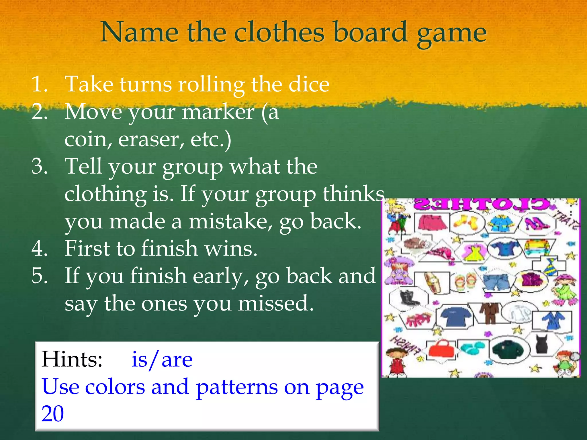 Name the clothes board game
1. Take turns rolling the dice
2. Move your marker (a
coin, eraser, etc.)
3. Tell your group what the
clothing is. If your group thinks
you made a mistake, go back.
4. First to finish wins.
5. If you finish early, go back and
say the ones you missed.
Hints: is/are
Use colors and patterns on page
20
 