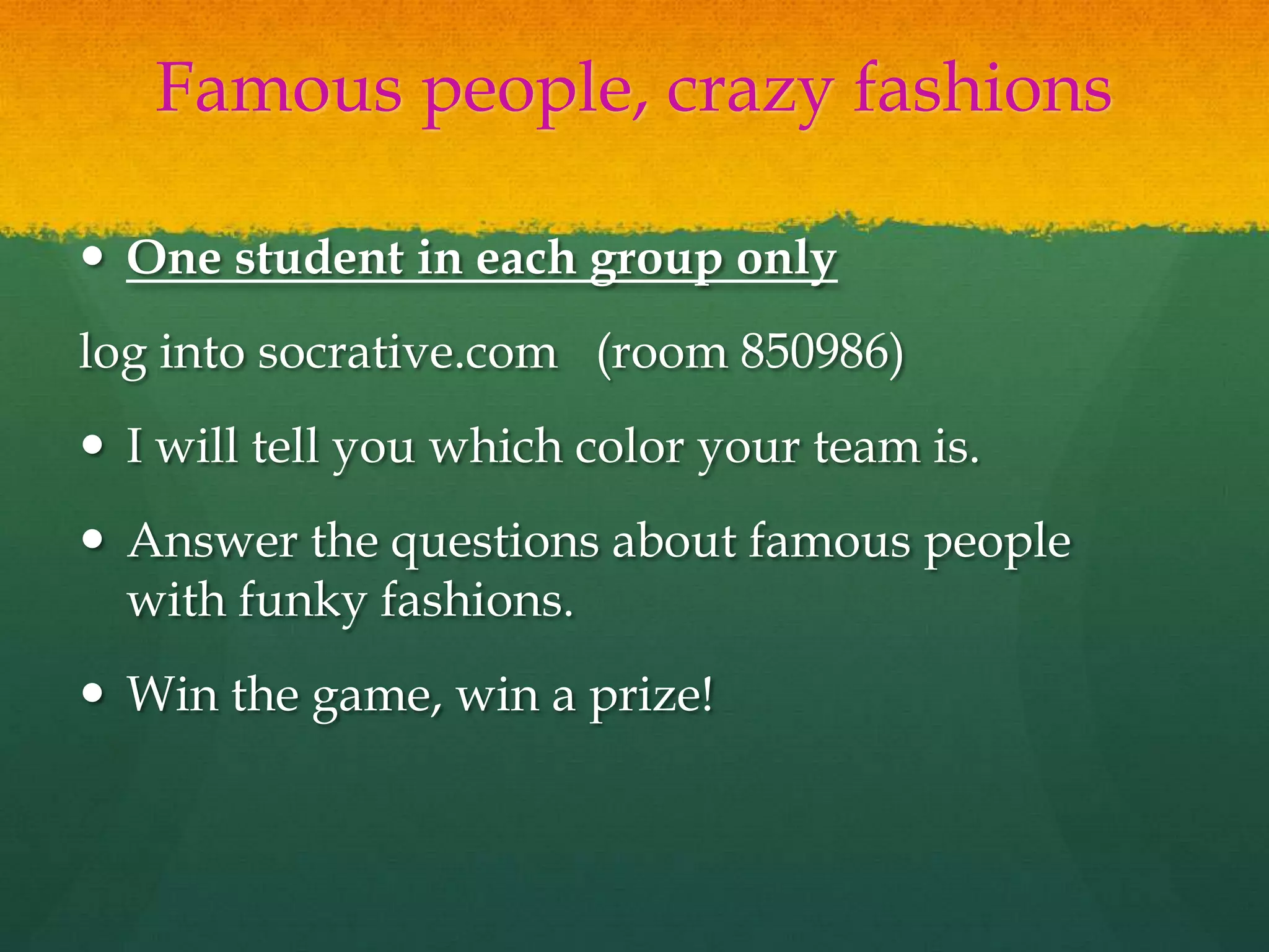 Famous people, crazy fashions
 One student in each group only
log into socrative.com (room 850986)
 I will tell you which color your team is.
 Answer the questions about famous people
with funky fashions.
 Win the game, win a prize!
 