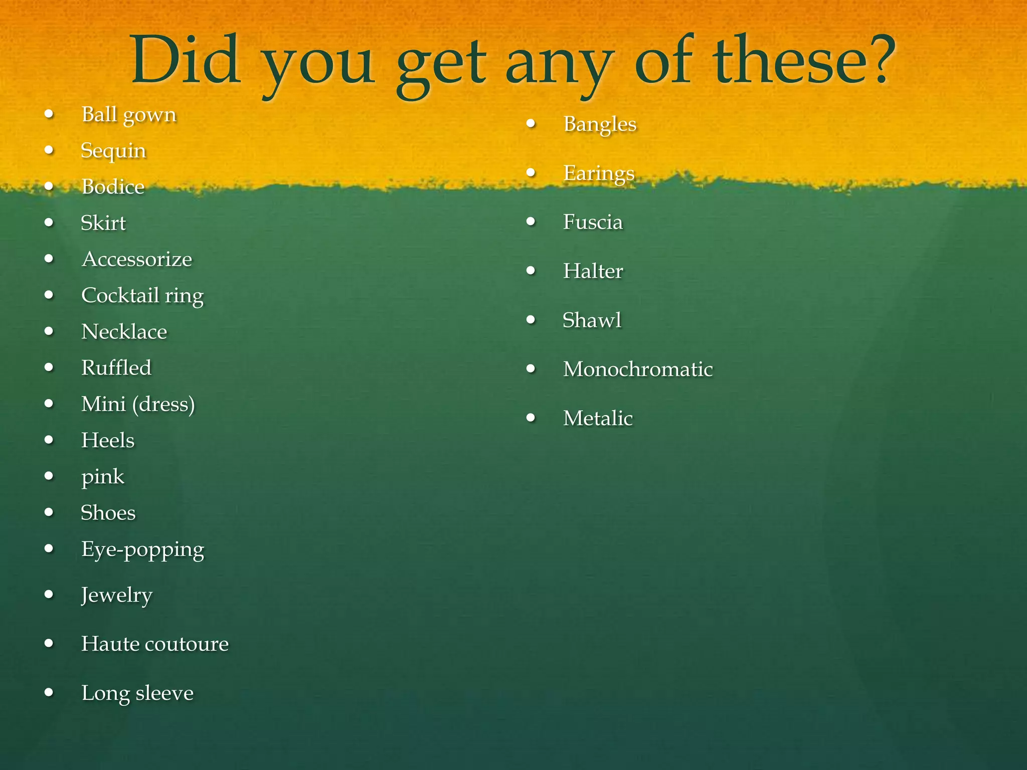 Did you get any of these?
 Ball gown
 Sequin
 Bodice
 Skirt
 Accessorize
 Cocktail ring
 Necklace
 Ruffled
 Mini (dress)
 Heels
 pink
 Shoes
 Eye-popping
 Jewelry
 Haute coutoure
 Long sleeve
 Bangles
 Earings
 Fuscia
 Halter
 Shawl
 Monochromatic
 Metalic
 