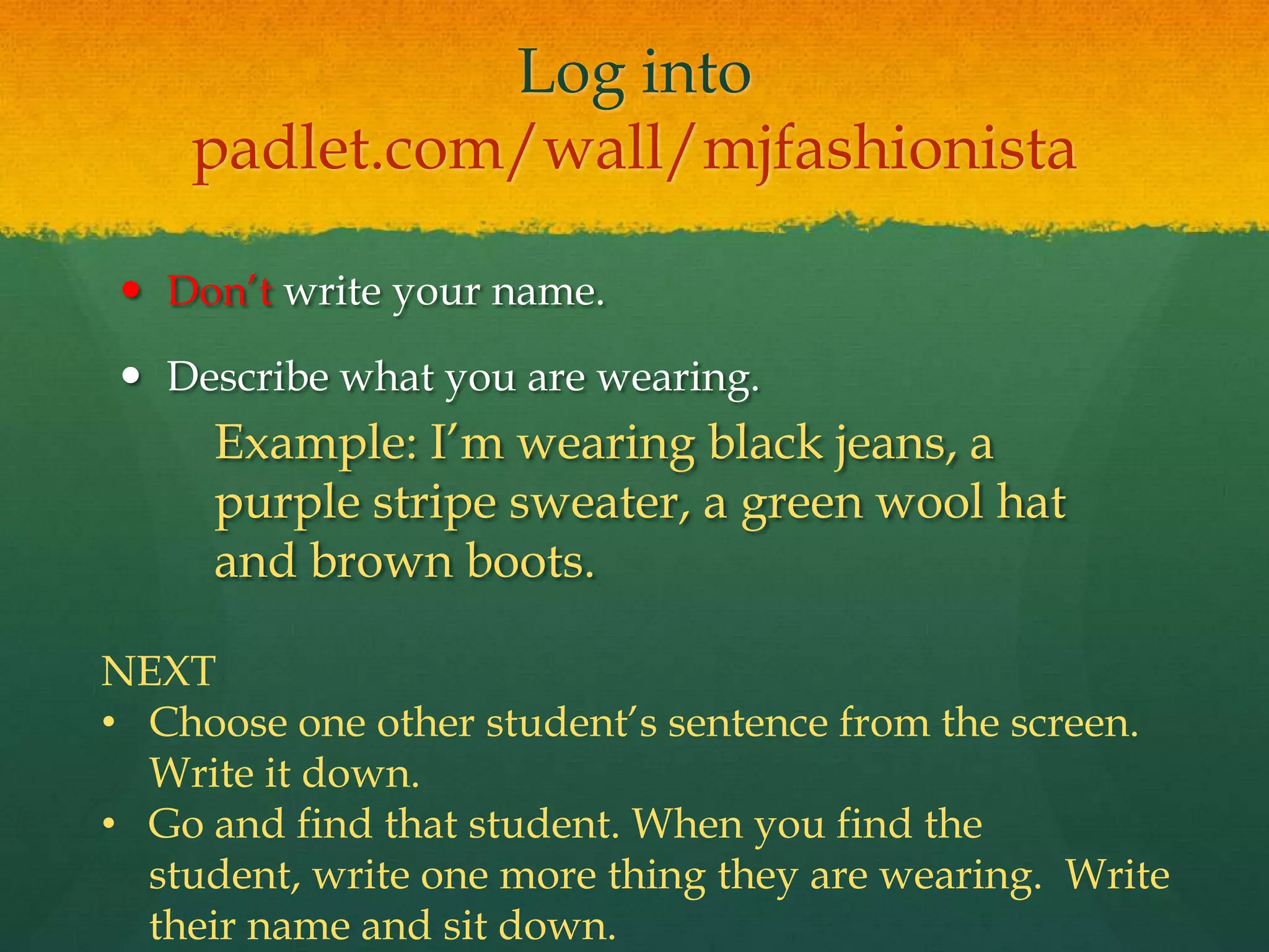 Log into
padlet.com/wall/mjfashionista
 Don’t write your name.
 Describe what you are wearing.
Example: I’m wearing black jeans, a
purple stripe sweater, a green wool hat
and brown boots.
NEXT
• Choose one other student’s sentence from the screen.
Write it down.
• Go and find that student. When you find the
student, write one more thing they are wearing. Write
their name and sit down.
 