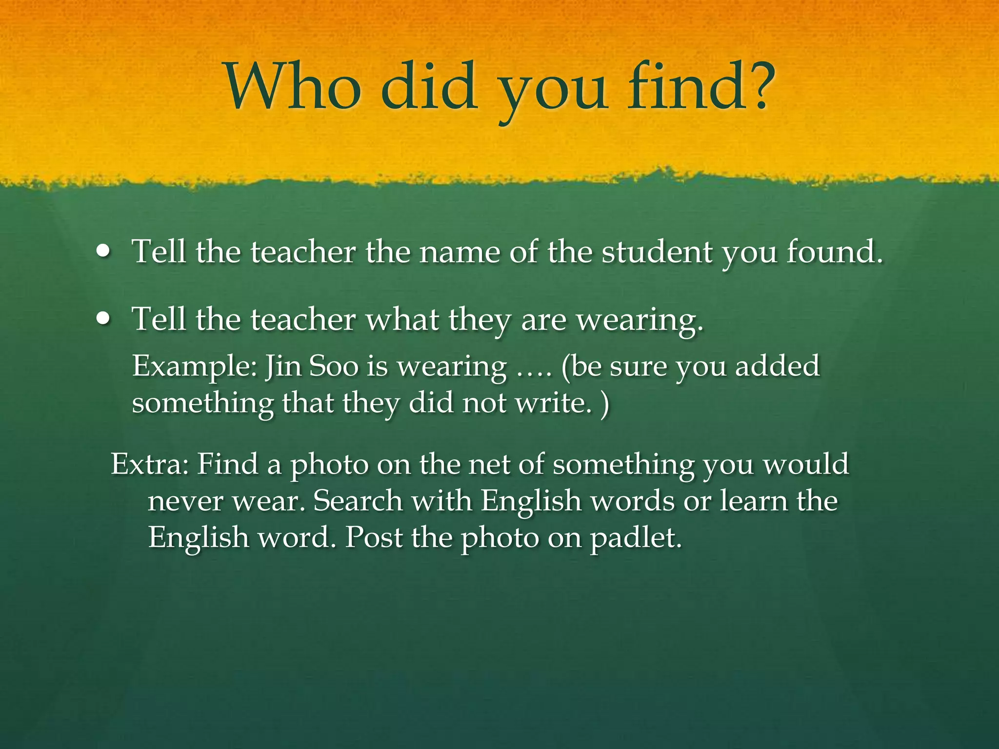 Who did you find?
 Tell the teacher the name of the student you found.
 Tell the teacher what they are wearing.
Example: Jin Soo is wearing …. (be sure you added
something that they did not write. )
Extra: Find a photo on the net of something you would
never wear. Search with English words or learn the
English word. Post the photo on padlet.
 