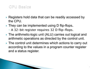  Registers hold data that can be readily accessed by
the CPU.
 They can be implemented using D flip-flops.
◦ A 32-bit register requires 32 D flip-flops.
 The arithmetic-logic unit (ALU) carries out logical and
arithmetic operations as directed by the control unit.
 The control unit determines which actions to carry out
according to the values in a program counter register
and a status register.
1
 