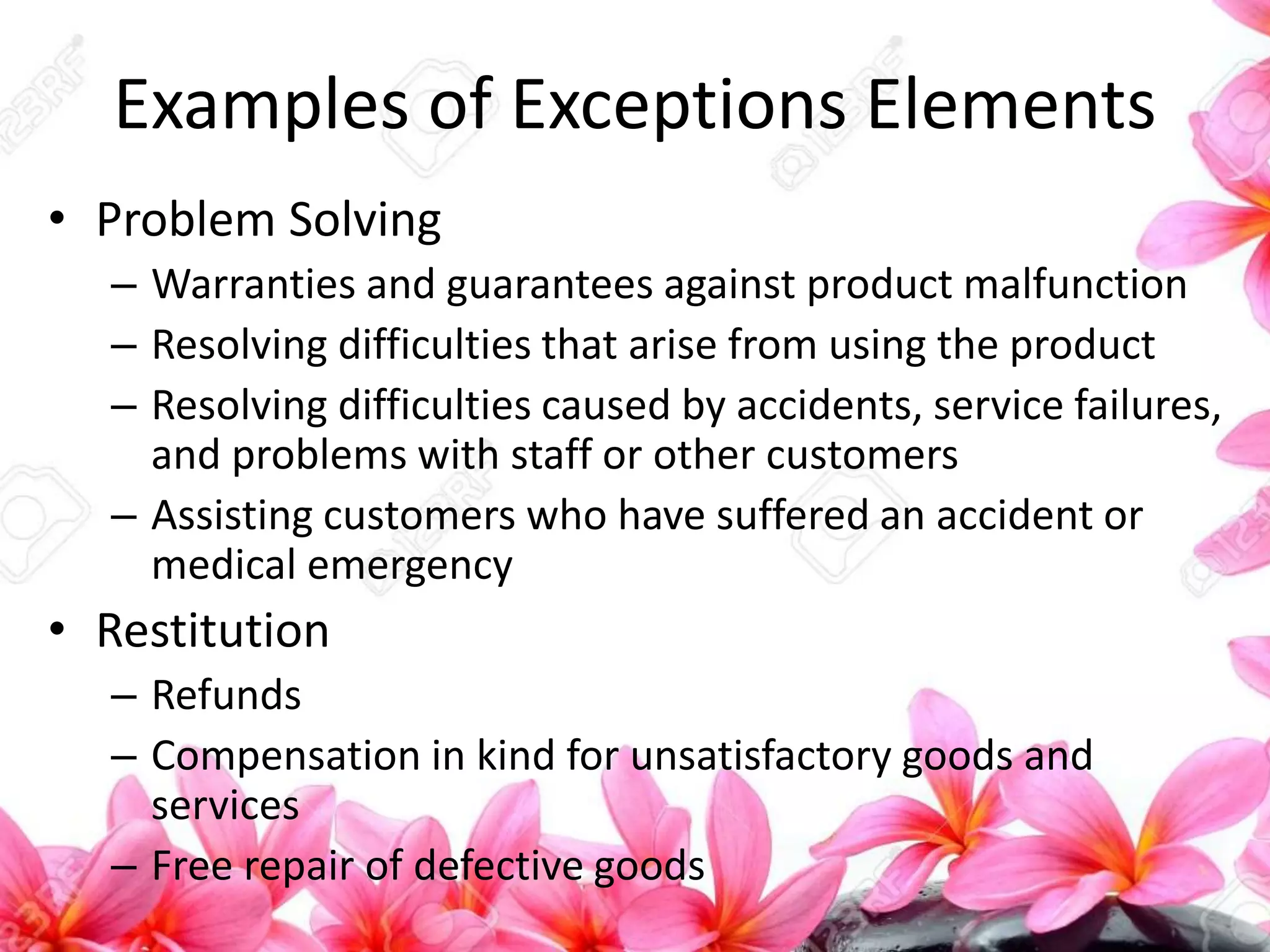 Examples of Exceptions Elements
• Problem Solving
– Warranties and guarantees against product malfunction
– Resolving difficulties that arise from using the product
– Resolving difficulties caused by accidents, service failures,
and problems with staff or other customers
– Assisting customers who have suffered an accident or
medical emergency
• Restitution
– Refunds
– Compensation in kind for unsatisfactory goods and
services
– Free repair of defective goods
 