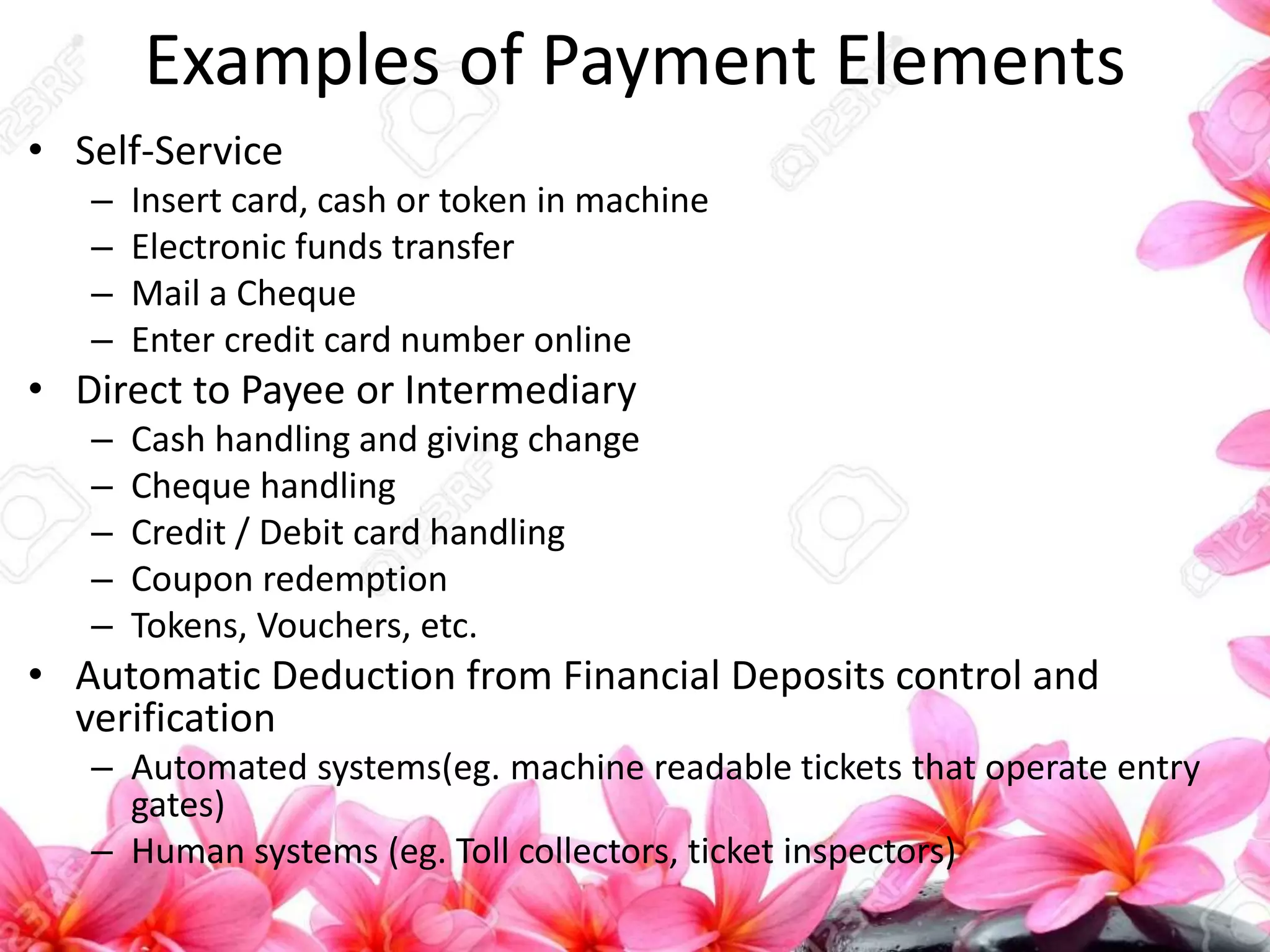 Examples of Payment Elements
• Self-Service
– Insert card, cash or token in machine
– Electronic funds transfer
– Mail a Cheque
– Enter credit card number online
• Direct to Payee or Intermediary
– Cash handling and giving change
– Cheque handling
– Credit / Debit card handling
– Coupon redemption
– Tokens, Vouchers, etc.
• Automatic Deduction from Financial Deposits control and
verification
– Automated systems(eg. machine readable tickets that operate entry
gates)
– Human systems (eg. Toll collectors, ticket inspectors)
 