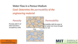 Water Flow in a Porous Medium
Goal: Determine the permeability of the
engineering material
Porosity Permeability
Permeability (def) the ease at
which water can move through
rock or soil
Porosity (def) % of
total rock that is
occupied by voids.
CV 204
Geotechnical Engg.
 