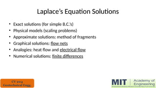 Laplace’s Equation Solutions
• Exact solutions (for simple B.C.’s)
• Physical models (scaling problems)
• Approximate solutions: method of fragments
• Graphical solutions: flow nets
• Analogies: heat flow and electrical flow
• Numerical solutions: finite differences
CV 204
Geotechnical Engg.
 