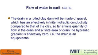 Flow of water in earth dams
The drain in a rolled clay dam will be made of gravel,
which has an effectively infinite hydraulic conductivity
compared to that of the clay, so far a finite quantity of
flow in the drain and a finite area of drain the hydraulic
gradient is effectively zero, i.e. the drain is an
equipotential
 