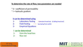 To determine the rate of flow, two parameters are needed
* k = coefficient of permeability
* i = hydraulic gradient
k can be determined using
1- Laboratory Testing [constant head test & falling head test]
2- Field Testing [pumping from wells]
3- Empirical Equations
i can be determined
1- from the head loss
2- flow net
CV 204
Geotechnical Engg.
 