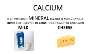 CALCIUM
IS AN IMPORTANT MINERAL BECAUSE IT MAKES UP YOUR
BONES AND HELPS YOU TO GROW. THERE IS A LOT OF CALCIUM IN
MILK CHEESE
 