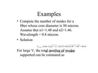 Examples
• Compute the number of modes for a
fiber whose core diameter is 50 micron.
Assume that n1=1.48 and n2=1.46.
Wavelength = 0.8 micron.
• Solution
For large V, the total number of modes
supported can be estimated as
45
.
46
46
.
1
48
.
1
)
82
.
0
/
25
2
(
)
/
2
( 2
2
2
2
2
1
82
.
0 



 


 n
n
a
V m
1079
2
/
45
.
46
2
/ 2
2


V
M
 