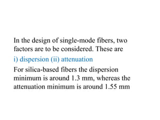 In the design of single-mode fibers, two
factors are to be considered. These are
i) dispersion (ii) attenuation
For silica-based fibers the dispersion
minimum is around 1.3 mm, whereas the
attenuation minimum is around 1.55 mm
 