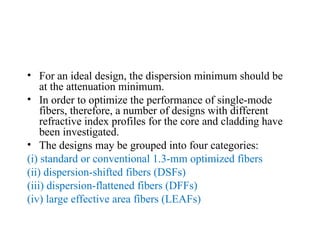 • For an ideal design, the dispersion minimum should be
at the attenuation minimum.
• In order to optimize the performance of single-mode
fibers, therefore, a number of designs with different
refractive index profiles for the core and cladding have
been investigated.
• The designs may be grouped into four categories:
(i) standard or conventional 1.3-mm optimized fibers
(ii) dispersion-shifted fibers (DSFs)
(iii) dispersion-flattened fibers (DFFs)
(iv) large effective area fibers (LEAFs)
 