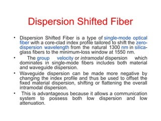 Dispersion Shifted Fiber
• Dispersion Shifted Fiber is a type of single-mode optical
fiber with a core-clad index profile tailored to shift the zero-
dispersion wavelength from the natural 1300 nm in silica-
glass fibers to the minimum-loss window at 1550 nm.
• The group velocity or intramodal dispersion which
dominates in single-mode fibers includes both material
and waveguide dispersion.
• Waveguide dispersion can be made more negative by
changing the index profile and thus be used to offset the
fixed material dispersion, shifting or flattening the overall
intramodal dispersion.
• This is advantageous because it allows a communication
system to possess both low dispersion and low
attenuation.
 