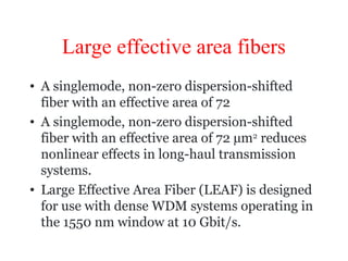Large effective area fibers
• A singlemode, non-zero dispersion-shifted
fiber with an effective area of 72
• A singlemode, non-zero dispersion-shifted
fiber with an effective area of 72 µm2
reduces
nonlinear effects in long-haul transmission
systems.
• Large Effective Area Fiber (LEAF) is designed
for use with dense WDM systems operating in
the 1550 nm window at 10 Gbit/s.
 