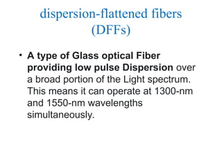 dispersion-flattened fibers
(DFFs)
• A type of Glass optical Fiber
providing low pulse Dispersion over
a broad portion of the Light spectrum.
This means it can operate at 1300-nm
and 1550-nm wavelengths
simultaneously.
 