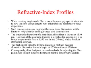 Refractive-Index Profiles
• When creating single-mode fibers, manufacturers pay special attention
to how the fiber design affects both chromatic and polarization-mode
dispersions.
• Such considerations are important because these dispersions set the
limits on long-distance and high-speed data transmission.
• The chromatic dispersion of a step-index silica fiber is lowest at 1310
nm. However, if the goal is to transmit a signal as far as possible, it is
better to operate the link at 1550 nm (in the C-band) where the fiber
attenuation is lower.
• For high-speed links the C-band presents a problem because
chromatic dispersion is much larger at 1550 nm than at 1310 nm.
• Consequently, fiber designers devised methods for adjusting the fiber
parameters to shift the zero-dispersion point to longer wavelengths.
 