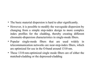 • The basic material dispersion is hard to alter significantly.
• However, it is possible to modify the waveguide dispersion by
changing from a simple step-index design to more complex
index profiles for the cladding, thereby creating different
chromatic-dispersion characteristics in single-mode fibers.
• Popular single-mode fibers that are used widely in
telecommunication networks are near-step-index fibers, which
are optimized for use in the O-band around 1310 nm.
• These 1310-nm-optimized single mode fibers are of either the
matched-cladding or the depressed-cladding
 