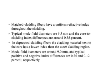 • Matched-cladding fibers have a uniform refractive index
throughout the cladding.
• Typical mode-field diameters are 9.5 mm and the core-to-
cladding index differences are around 0.35 percent.
• In depressed-cladding fibers the cladding material next to
the core has a lower index than the outer cladding region.
• Mode-field diameters are around 9.0 mm, and typical
positive and negative index differences are 0.25 and 0.12
percent, respectively
 
