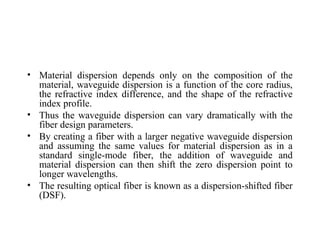 • Material dispersion depends only on the composition of the
material, waveguide dispersion is a function of the core radius,
the refractive index difference, and the shape of the refractive
index profile.
• Thus the waveguide dispersion can vary dramatically with the
fiber design parameters.
• By creating a fiber with a larger negative waveguide dispersion
and assuming the same values for material dispersion as in a
standard single-mode fiber, the addition of waveguide and
material dispersion can then shift the zero dispersion point to
longer wavelengths.
• The resulting optical fiber is known as a dispersion-shifted fiber
(DSF).
 