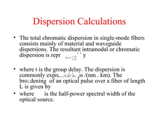 Dispersion Calculations
• The total chromatic dispersion in single-mode fibers
consists mainly of material and waveguide
dispersions. The resultant intramodal or chromatic
dispersion is represented by
• where t is the group delay. The dispersion is
commonly expressed in ps /(nm . km). The
broadening of an optical pulse over a fiber of length
L is given by
• where is the half-power spectral width of the
optical source.
 