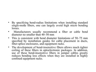 • By specifying bend-radius limitations when installing standard
single-mode fibers, one can largely avoid high micro bending
losses.
• Manufacturers usually recommend a fiber or cable bend
diameter no smaller than 40–50 mm
• This is consistent with bend diameter limitations of 50–75 mm
specified by installation guides for cable placement in ducts,
fiber-splice enclosures, and equipment racks.
• The development of bend-insensitive fibers allows much tighter
coiling of these fibers in optoelectronic packages. In addition,
use of these bend-insensitive fibers in jumper cables greatly
reduces bending loss effects when they are installed in highly
confined equipment racks.
 