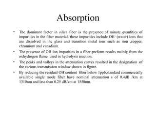 Absorption
• The dominant factor in silica fiber is the presence of minute quantities of
impurities in the fiber material. these impurities include OH-
(water) ions that
are dissolved in the glass and transition metal ions such as iron ,copper,
chromium and vanadium.
• The presence of OH ion impurities in a fiber preform results mainly from the
oxhydrogen flame used in hydrolysis reaction.
• The peaks and valleys in the attenuation curves resulted in the designation of
the various transmission window shown in figure.
• By reducing the residual OH content fiber below 1ppb,standard commercially
available single mode fiber have nominal attenuation s of 0.4dB /km at
1310nm and less than 0.25 dB/km at 1550nm.
 