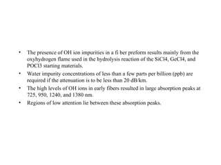 • The presence of OH ion impurities in a fi ber preform results mainly from the
oxyhydrogen flame used in the hydrolysis reaction of the SiCl4, GeCl4, and
POCl3 starting materials.
• Water impurity concentrations of less than a few parts per billion (ppb) are
required if the attenuation is to be less than 20 dB/km.
• The high levels of OH ions in early fibers resulted in large absorption peaks at
725, 950, 1240, and 1380 nm.
• Regions of low attention lie between these absorption peaks.
 