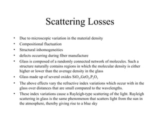 Scattering Losses
• Due to microscopic variation in the material density
• Compositional fluctuation
• Structural inhomogeneities
• defects occurring during fiber manufacture
• Glass is composed of a randomly connected network of molecules. Such a
structure naturally contains regions in which the molecular density is either
higher or lower than the average density in the glass
• Glass made up of several oxides SiO2,GeO2,P2O5
• The above effects vary the refractive index variations which occur with in the
glass over distances that are small compared to the wavelengths.
• These index variations cause a Rayleigh-type scattering of the light. Rayleigh
scattering in glass is the same phenomenon that scatters light from the sun in
the atmosphere, thereby giving rise to a blue sky
 