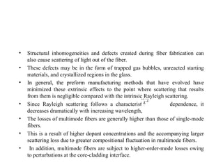 • Structural inhomogeneities and defects created during fiber fabrication can
also cause scattering of light out of the fiber.
• These defects may be in the form of trapped gas bubbles, unreacted starting
materials, and crystallized regions in the glass.
• In general, the preform manufacturing methods that have evolved have
minimized these extrinsic effects to the point where scattering that results
from them is negligible compared with the intrinsic Rayleigh scattering.
• Since Rayleigh scattering follows a characteristic dependence, it
decreases dramatically with increasing wavelength,
• The losses of multimode fibers are generally higher than those of single-mode
fibers.
• This is a result of higher dopant concentrations and the accompanying larger
scattering loss due to greater compositional fluctuation in multimode fibers.
• In addition, multimode fibers are subject to higher-order-mode losses owing
to perturbations at the core-cladding interface.
 